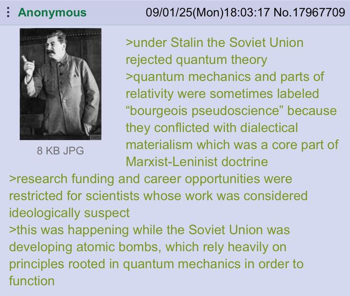Anonymous WM 8 KB JPG 09/01/25(Mon) 18:03:17 No. 17967709 >under Stalin the Soviet Union rejected quantum theory >quantum mechanics and parts of relativity were sometimes labeled "bourgeois pseudoscience" because they conflicted with dialectical materialism which was a core part of Marxist-Leninist doctrine >research funding and career opportunities were restricted for scientists whose work was considered ideologically suspect >this was happening while the Soviet Union was developing atomic bombs, which rely heavily on principles rooted in quantum mechanics in order to function