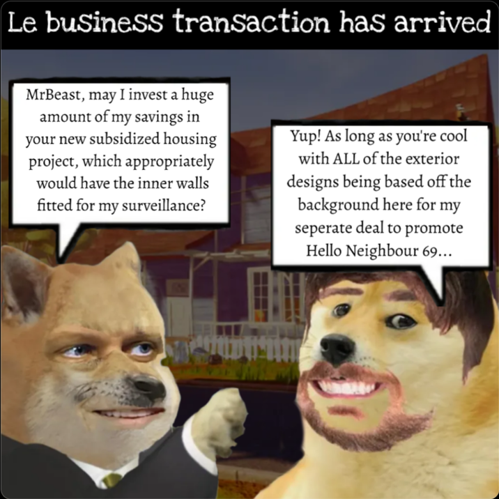 Le business transaction has arrived MrBeast, may I invest a huge amount of my savings in your new subsidized housing project, which appropriately would have the inner walls fitted for my surveillance? Yup! As long as you're cool with ALL of the exterior designs being based off the background here for my seperate deal to promote Hello Neighbour 69...