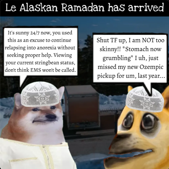 Le Alaskan Ramadan has arrived It's sunny 24/7 now, you used this as an excuse to continue relapsing into anorexia without seeking proper help. Viewing your current stringbean status, don't think EMS won't be called. Shut TF up, I am NOT too skinny!! *Stomach now grumbling* I uh, just missed my new Ozempic pickup for um, last year...