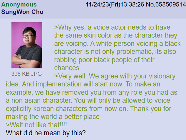 Anonymous SungWon Cho 396 KB JPG 11/24/23(Fri)13:38:26 No.658509514 >Why yes, a voice actor needs to have the same skin color as the character they are voicing. A white person voicing a black character is not only problematic, its also robbing poor black people of their chances >Very well. We agree with your visionary idea. And implementation will start now. To make an example, we have removed you from any role you had as a non asian character. You will only be allowed to voice explicitly korean characters from now on. Thank you for making the world a better place >Wait not like that!!!! What did he mean by this?