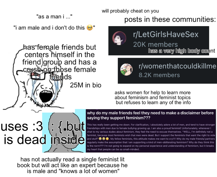 "as a man i ..." "i am male and i don't do this has female friends but centers himself in the friend group and has a crush on those female friends uses :3 is dead 25M in bio {.but inside will probably cheat on you posts in these communities: r/LetGirlsHaveSex 20K members has a very high body count r/womenthatcouldkillme 8.2K members asks women for help to learn more about feminism and feminist topics but refuses to learn any of the info why do my male friends feel they need to make a disclaimer before saying they support feminism??? This has really been getting me down. For clarification, I absolutely adore a lot of men, and tend to have stronger friendships with men due to female bullying growing up. I am also a proud feminist! Unfortunately, whenever I chat to my various dudes about feminism, they feel the need to excuse themselves. "WELL, I'm definitely not a feminist, because most feminists wish that men were dead. But I support the feminists that want the right to vote and stuff" . My fellow feminists, this attitude makes me want to cry!!!! Why do my male friends/partners regularly make the assumption that I am supporting a kind of men-obliterating feminism? Why do they think this is the norm??? I'm not going to expand on my personal experience and understanding of feminism, but it breaks my heart that people can be so small-minded.. has not actually read a single feminist lit book but will act like an expert because he is male and "knows a lot of women"