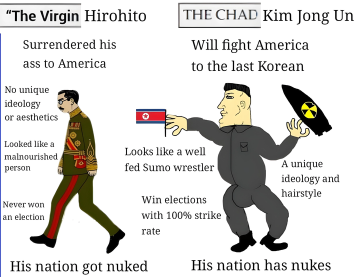 "The Virgin Hirohito Surrendered his ass to America No unique ideology or aesthetics راتا THE CHAD Kim Jong Un Will fight America to the last Korean Looked like a malnourished person Never won an election E Looks like a well fed Sumo wrestler A unique Win elections with 100% strike ideology and hairstyle rate His nation got nuked His nation has nukes