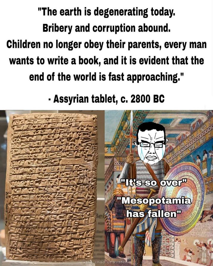 "The earth is degenerating today. Bribery and corruption abound. Children no longer obey their parents, every man wants to write a book, and it is evident that the end of the world is fast approaching." - Assyrian tablet, c. 2800 BC "It's so over" "Mesopotamia has fallen" @the chad of kvatch