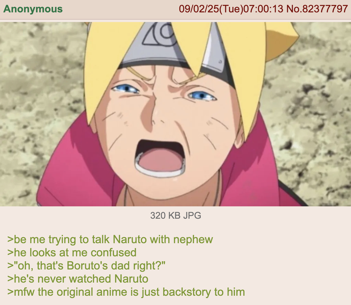 Anonymous 19 09/02/25(Tue)07:00:13 No.82377797 320 KB JPG >be me trying to talk Naruto with nephew >he looks at me confused >"oh, that's Boruto's dad right?" >he's never watched Naruto >mfw the original anime is just backstory to him