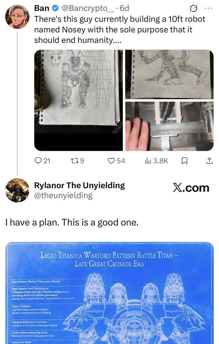 Ban @Bancrypto__ . 6d There's this guy currently building a 10ft robot named Nosey with the sole purpose that it should end humanity.... 21 179 54 ili 3.8K ☐ ↑ X.com Rylanor The Unyielding @theunyielding I have a plan. This is a good one. LEGIO TITANICA WARLORD PATTERN BATTLE TITAN- LATE GREAT CRUSADE ERA Mars Pa Warlord Tian Laser Tilauer Mars Pen Vold Shield Array (Olympus Forge sub-type Phaedra configuration. fearing dedicated failsafe generators) Status: Mana grude machine cannon (Archive 198337/ Upper Carapace Capalie Magnus grade cerami planel compouse armoured plasing Cannery decks Moderati bellu and done to free gun-services per po Limb weapon munting pot Dedicated crews on nicht gery deck Armoured Head