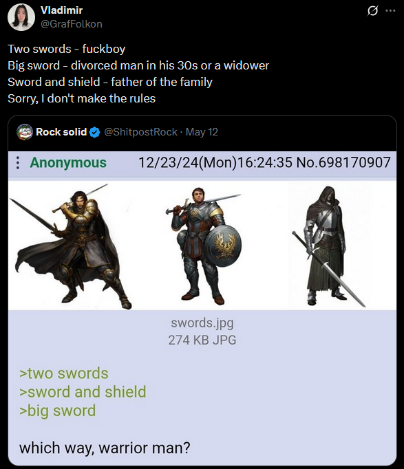 Vladimir @GrafFolkon Two swords - f------ Big sword - divorced man in his 30s or a widower Sword and shield - father of the family Sorry, I don't make the rules Rock solid @ShitpostRock - May 12 : Anonymous Ø ... 12/23/24(Mon)16:24:35 No.698170907 swords.jpg 274 KB JPG >two swords >sword and shield >big sword which way, warrior man?