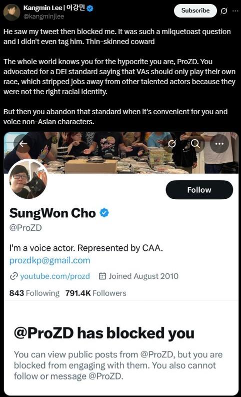 He saw my tweet then blocked me. It was such a milquetoast question and I didn't even tag him. Thin-skinned coward Kangmin Lee | 이강민 @kangminjlee Subscribe He saw my tweet then blocked me. It was such a milquetoast question and I didn't even tag him. Thin-skinned coward The whole world knows you for the hypocrite you are, ProZD. You advocated for a DEI standard saying that VAs should only play their own race, which stripped jobs away from other talented actors because they were not the right racial identity. But then you abandon that standard when it's convenient for you and voice non-Asian characters. SungWon Cho @ProZD I'm a voice actor. Represented by CAA. prozdkp@gmail.com youtube.com/prozd Joined August 2010 843 Following 791.4K Followers Follow @ProZD has blocked you You can view public posts from @ProZD, but you are blocked from engaging with them. You also cannot follow or message @ProZD.