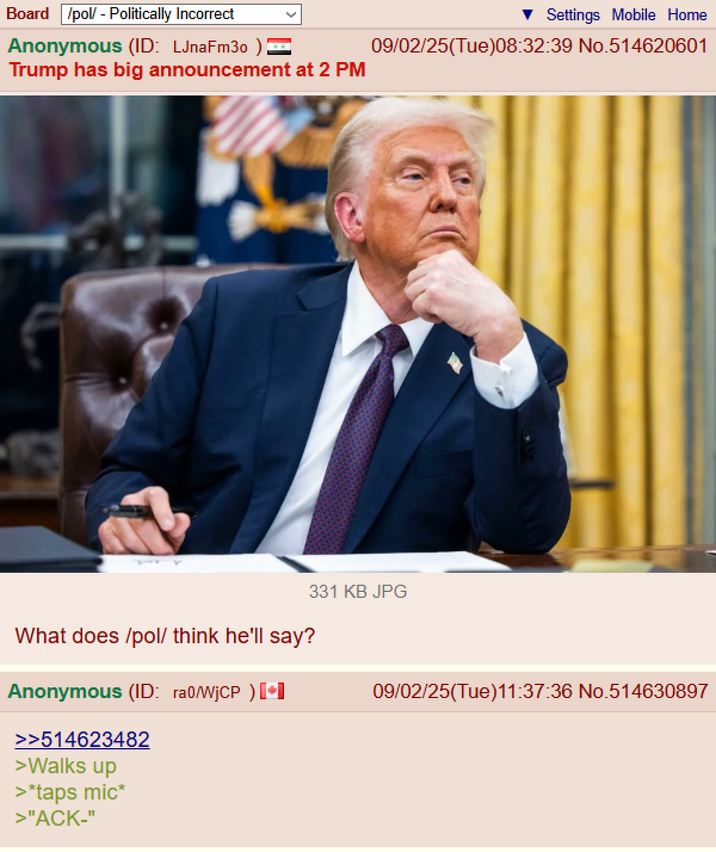 Board /pol/ - Politically Incorrect Anonymous (ID: LJnaFm30 ) = Trump has big announcement at 2 PM Settings Mobile Home 09/02/25(Tue)08:32:39 No.514620601 What does /pol/ think he'll say? 331 KB JPG Anonymous (ID: ra0/WjCP) [+] >>514623482 >Walks up >*taps mic* >"ACK-" 09/02/25(Tue)11:37:36 No.514630897