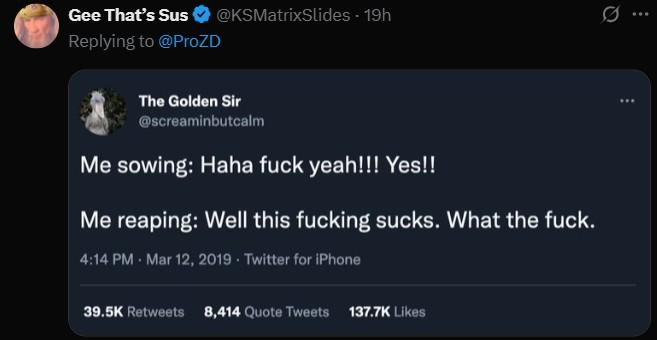 reaping what you sow @KSMatrixSlides - 19h Gee That's Sus Replying to @ProZD a The Golden Sir @screaminbutcalm Me sowing: Haha f--- yeah!!! Yes!! Me reaping: Well this f------ sucks. What the f---. 4:14 PM Mar 12, 2019 Twitter for iPhone 39.5K Retweets 8,414 Quote Tweets 137.7K Likes