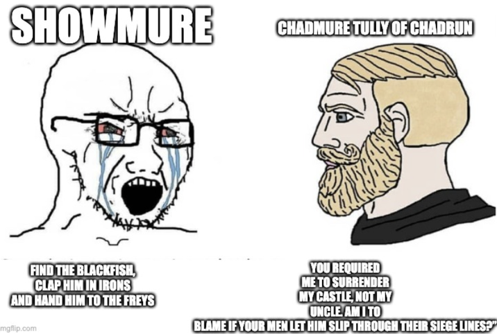 SHOWMURE CHADMURE TULLY OF CHADRUN FIND THE BLACKFISH, CLAP HIM IN IRONS AND HAND HIM TO THE FREYS mgflip.com YOU REQUIRED ME TO SURRENDER MY CASTLE, NOT MY UNCLE AM I TO BLAME IF YOUR MEN LET HIM SLIP THROUGH THEIR SIEGE LINES?"
