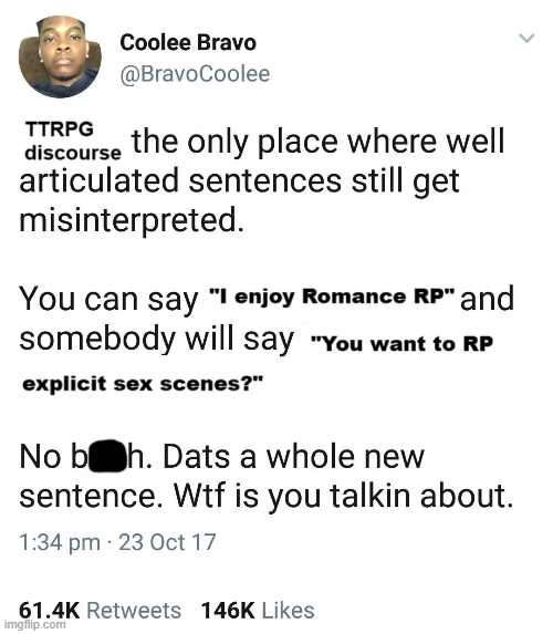 TTRPG Coolee Bravo @BravoCoolee discourse the only place where well articulated sentences still get misinterpreted. You can say "I enjoy Romance RP" and somebody will say "You want to RP explicit sex scenes?" No boh. Dats a whole new sentence. W-- is you talkin about. 1:34 pm 23 Oct 17 61.4K Retweets 146K Likes imgflip.com