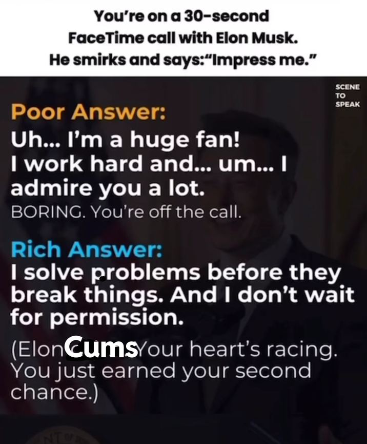 You're on a 30-second FaceTime call with Elon Musk. He smirks and says:"Impress me." Poor Answer: Uh... I'm a huge fan! I work hard and... um... I admire you a lot. BORING. You're off the call. Rich Answer: SCENE TO SPEAK I solve problems before they break things. And I don't wait for permission. (ElonCumsYour heart's racing. You just earned your second chance.) NT
