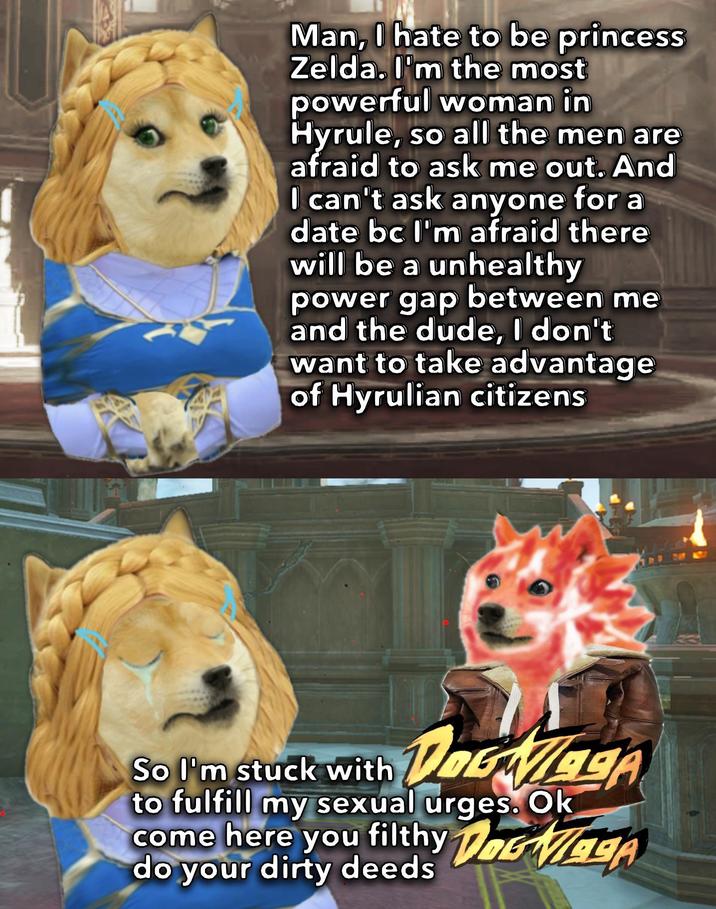 Man, I hate to be princess Zelda. I'm the most powerful woman in Hyrule, so all the men are afraid to ask me out. And I can't ask anyone for a date bc I'm afraid there will be a unhealthy power gap between me and the dude, I don't want to take advantage of Hyrulian citizens So I'm stuck with A DaGaga to fulfill my sexual urges. Ok come here you filthy DGA do your dirty deeds DOGVLIA