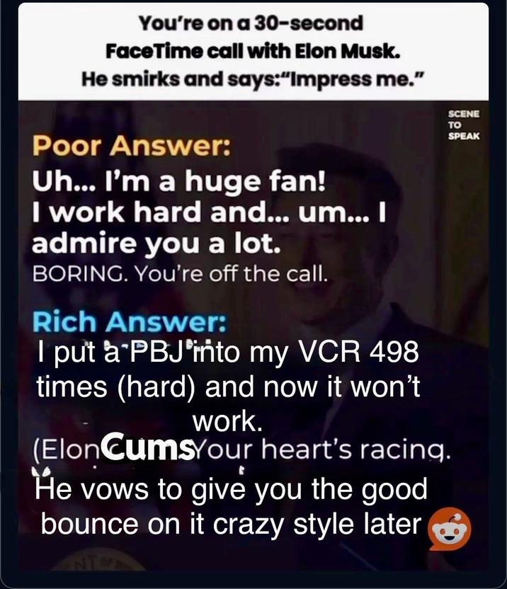 You're on a 30-second FaceTime call with Elon Musk. He smirks and says:"Impress me." Poor Answer: Uh... I'm a huge fan! I work hard and... um... I admire you a lot. BORING. You're off the call. Rich Answer: I put a PBJ into my VCR 498 times (hard) and now it won't work. (ElonCumsYour heart's racing. He vows to give you the good bounce on it crazy style later NT SCENE TO SPEAK