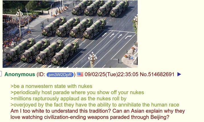 00 00 00'00 00 00 00:00 00'00 00 00 00'00 00'00 00 00 00'00 00'00 00'00 ☐ Anonymous (ID: pm3W2DpR 09/02/25(Tue)22:35:05 No.514682691 ► >be a nonwestern state with nukes >periodically host parade where you show off your nukes >millions rapturously applaud as the nukes roll by >overjoyed by the fact they have the ability to annihilate the human race Am I too white to understand this tradition? Can an Asian explain why they love watching civilization-ending weapons paraded through Beijing?