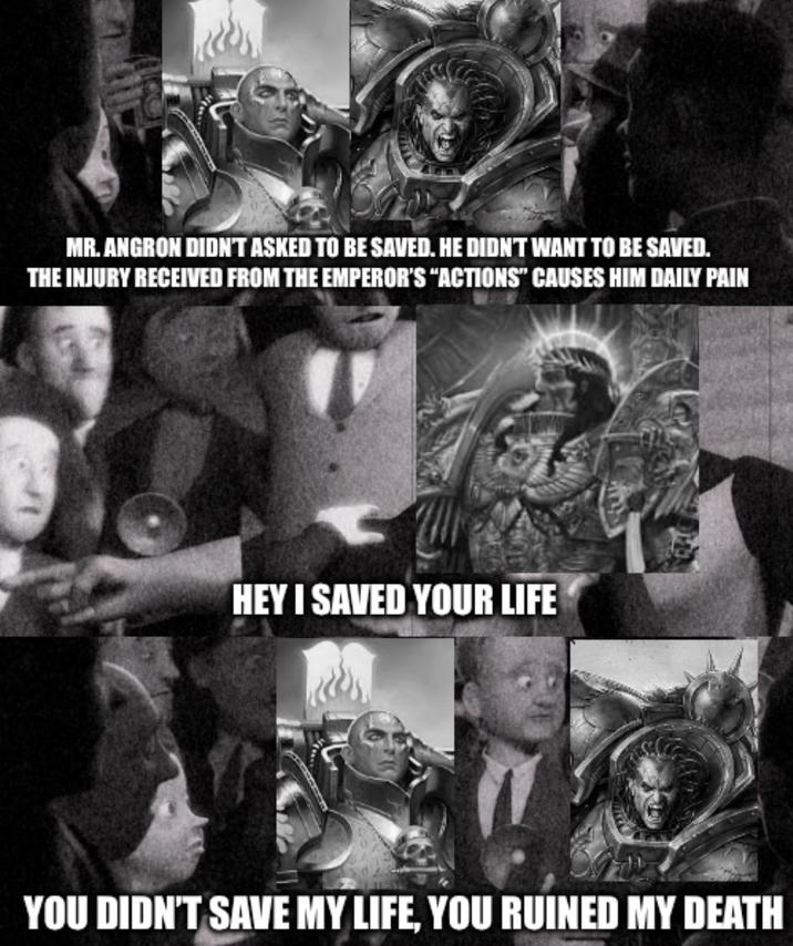 MR. ANGRON DIDN'T ASKED TO BE SAVED. HE DIDN'T WANT TO BE SAVED. THE INJURY RECEIVED FROM THE EMPEROR'S "ACTIONS" CAUSES HIM DAILY PAIN HEY I SAVED YOUR LIFE YOU DIDN'T SAVE MY LIFE, YOU RUINED MY DEATH