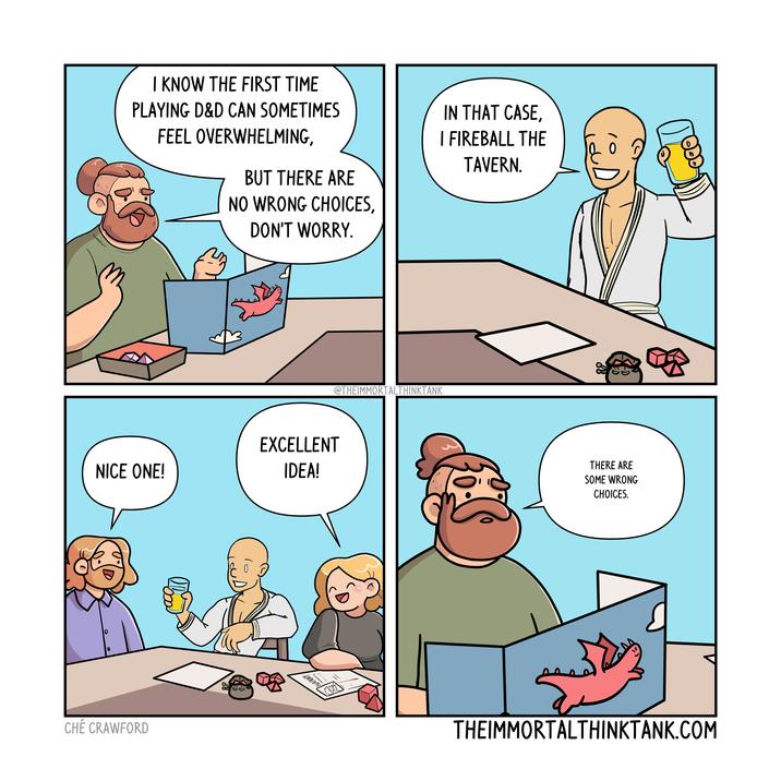 I KNOW THE FIRST TIME PLAYING D&D CAN SOMETIMES FEEL OVERWHELMING, BUT THERE ARE NO WRONG CHOICES, DON'T WORRY. IN THAT CASE, I FIREBALL THE TAVERN. @THEIMMORTALTHINKTANK NICE ONE! EXCELLENT IDEA! 0 CHÉ CRAWFORD INNEN " THERE ARE SOME WRONG CHOICES. THEIMMORTALTHINKTANK.COM