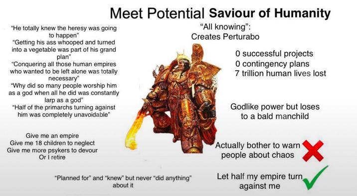 Meet Potential Saviour of Humanity "He totally knew the heresy was going to happen" "Getting his ass whooped and turned into a vegetable was part of his grand plan" "Conquering all those human empires who wanted to be left alone was totally necessary" "Why did so many people worship him as a god when all he did was constantly larp as a god" "Half of the primarchs turning against him was completely unavoidable" Give me an empire Give me 18 children to neglect Give me more psykers to devour Or I retire "Planned for" and "knew" but never "did anything" about it "All knowing": Creates Perturabo O successful projects O contingency plans 7 trillion human lives lost Godlike power but loses to a bald manchild Actually bother to warn people about chaos Let half my empire turn against me