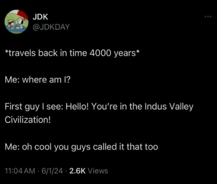 JDK @JDKDAY *travels back in time 4000 years* Me: where am I? First guy I see: Hello! You're in the Indus Valley Civilization! Me: oh cool you guys called it that too 11:04 AM 6/1/24 2.6K Views