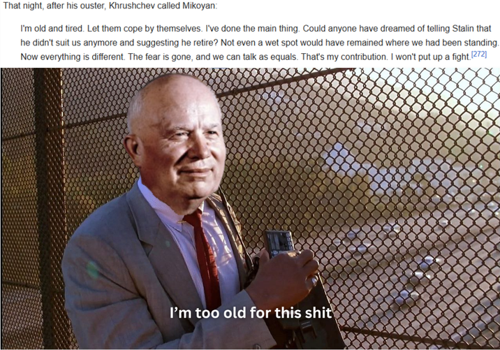 That night, after his ouster, Khrushchev called Mikoyan: I'm old and tired. Let them cope by themselves. I've done the main thing. Could anyone have dreamed of telling Stalin that he didn't suit us anymore and suggesting he retire? Not even a wet spot would have remained where we had been standing. Now everything is different. The fear is gone, and we can talk as equals. That's my contribution. I won't put up a fight [272] I'm too old for this s---