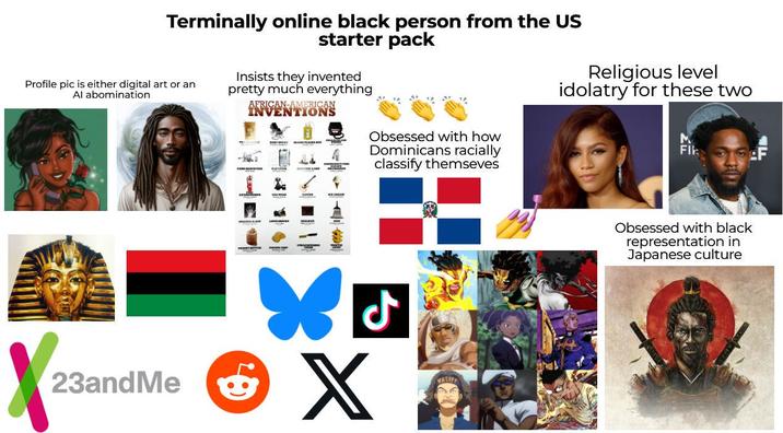 Profile pic is either digital art or an Al abomination Terminally online black person from the US starter pack Insists they invented pretty much everything AFRICAN-AMERICAN INVENTIONS Obsessed with how Dominicans racially classify themseves Religious level idolatry for these two Fik * ل 23andMe X X YASIPP Obsessed with black representation in Japanese culture