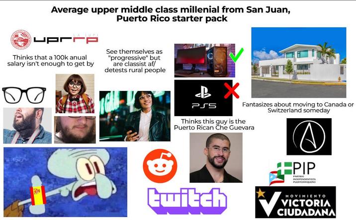 Average upper middle class millenial from San Juan, Puerto Rico starter pack LA IUPI DJJDA Thinks that a 100k anual salary isn't enough to get by See themselves as "progressive" but are classist af/ detests rural people B X PSS Fantasizes about moving to Canada or Switzerland someday Thinks this guy is the Puerto Rican Che Guevara twitch +PIP PARTIDO INDEPENDENTISTA PUERTORRIQUEÑO Va MOVIMIENTO VICTORIA CIUDADANA