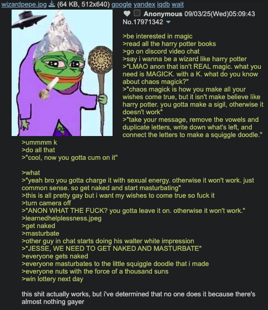 wizardpepe.jpg (64 KB, 512x640) google yandex iqdb wait >ummmm k >do all that >"cool, now you gotta c-- on it" >what Anonymous 09/03/25(Wed)05:09:43 No.17971342 ▼ >be interested in magic >read all the harry potter books >go on discord video chat >say i wanna be a wizard like harry potter >"LMAO anon that isn't REAL magic. what you need is MAGICK. with a K. what do you know about chaos magick?" >"chaos magick is how you make all your wishes come true, but it isn't make believe like harry potter. you gotta make a sigil, otherwise it doesn't work" >"take your message, remove the vowels and duplicate letters, write down what's left, and connect the letters to make a squiggle doodle." >"yeah bro you gotta charge it with sexual energy. otherwise it won't work. just common sense. so get naked and start masturbating" >this is all pretty gay but i want my wishes to come true so f--- it >turn camera off >"ANON WHAT THE F---? you gotta leave it on. otherwise it won't work." >learned helplessness.jpeg >get naked >masturbate >other guy in chat starts doing his walter white impression >"JESSE, WE NEED TO GET NAKED AND MASTURBATE" >everyone gets naked >everyone masturbates to the little squiggle doodle that i made >everyone nuts with the force of a thousand suns >win lottery next day this s--- actually works, but i've determined that no one does it because there's almost nothing gayer
