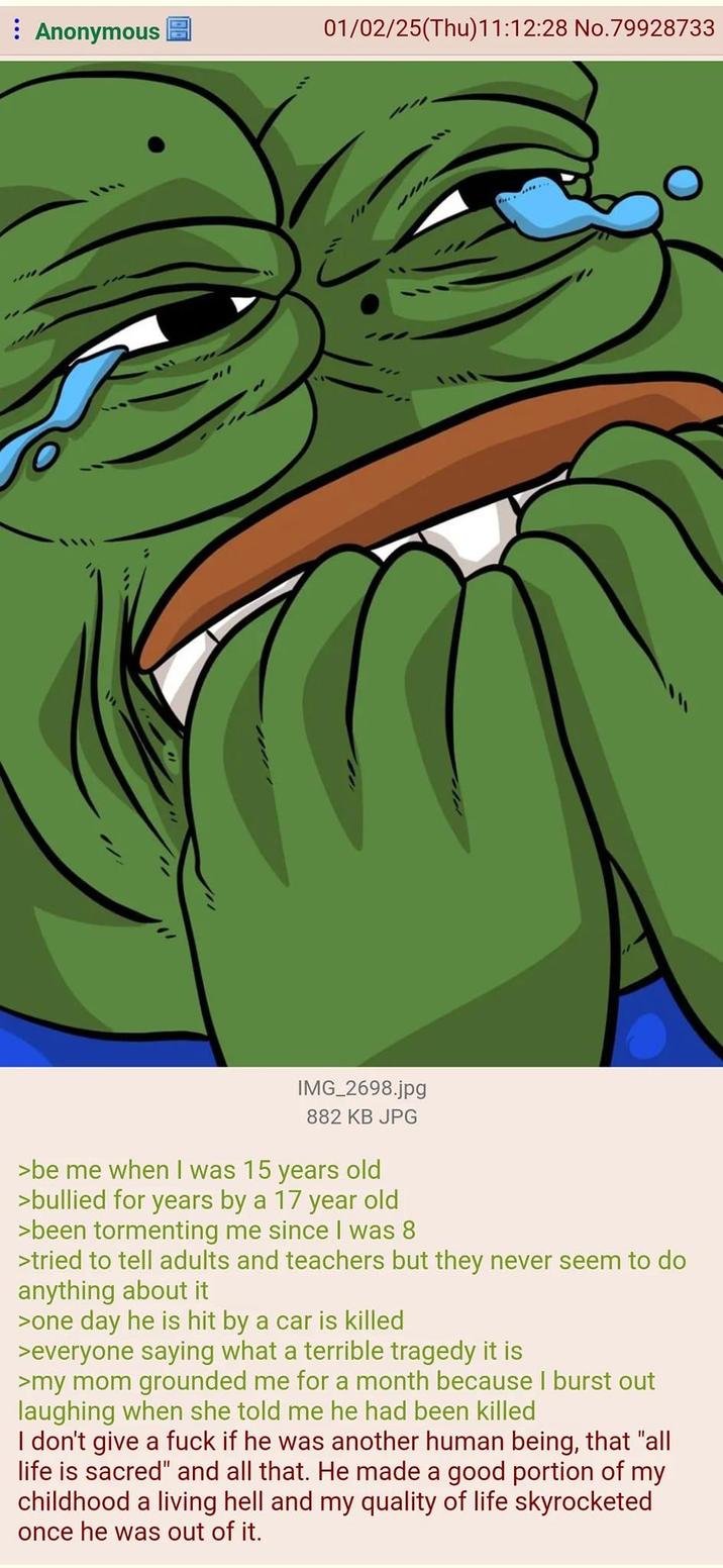 : Anonymous 01/02/25(Thu)11:12:28 No.79928733 IMG_2698.jpg 882 KB JPG >be me when I was 15 years old >bullied for years by a 17 year old >been tormenting me since I was 8 >tried to tell adults and teachers but they never seem to do anything about it >one day he is hit by a car is killed >everyone saying what a terrible tragedy it is >my mom grounded me for a month because I burst out laughing when she told me he had been killed I don't give a f--- if he was another human being, that "all life is sacred" and all that. He made a good portion of my childhood a living hell and my quality of life skyrocketed once he was out of it.