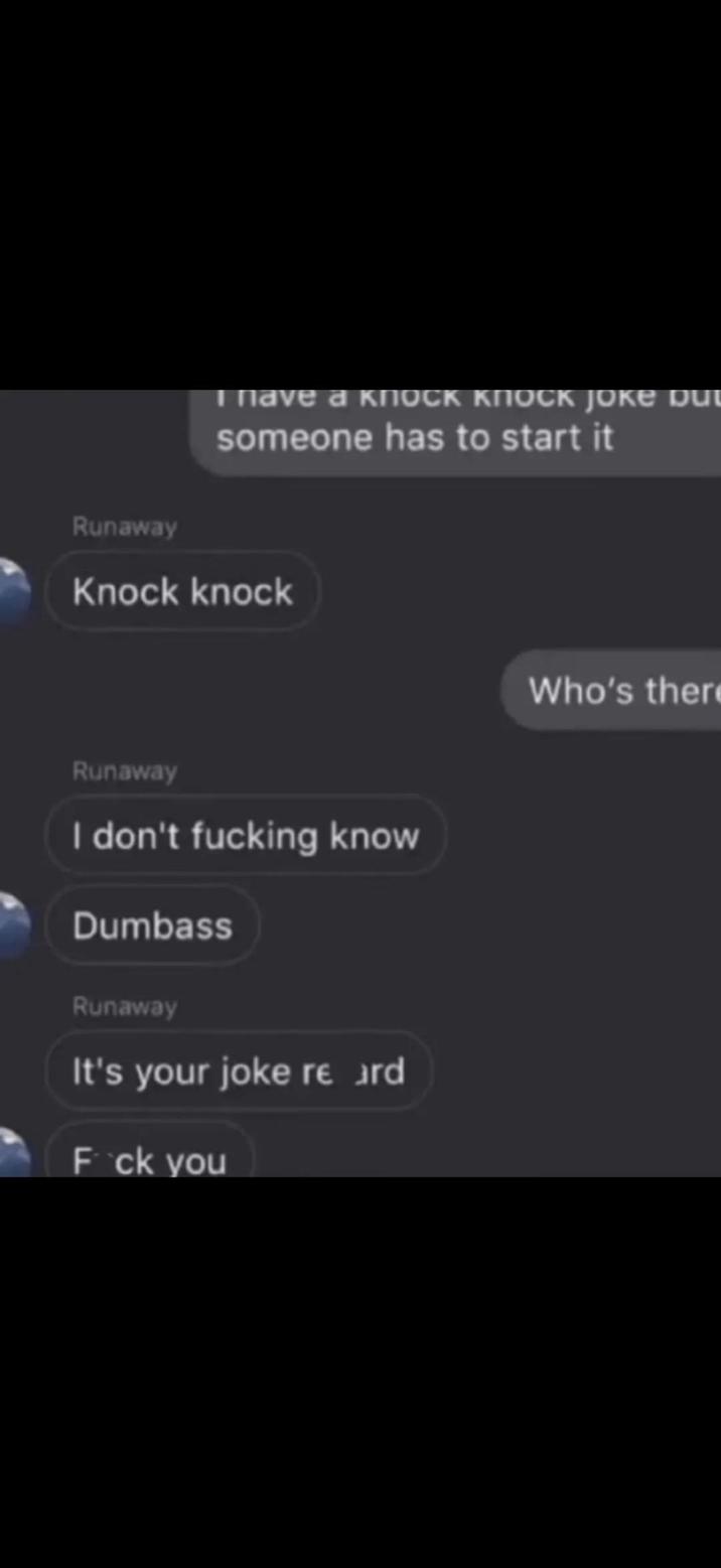 I have a KNOCK KNOCK JOKE DUI someone has to start it Runaway Knock knock Runaway I don't f------ know Dumbass Runaway It's your joke re ard F*ck you Who's there