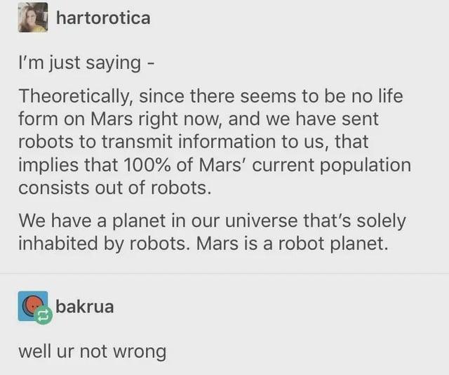 hartorotica I'm just saying - Theoretically, since there seems to be no life form on Mars right now, and we have sent robots to transmit information to us, that implies that 100% of Mars' current population consists out of robots. We have a planet in our universe that's solely inhabited by robots. Mars is a robot planet. bakrua well ur not wrong