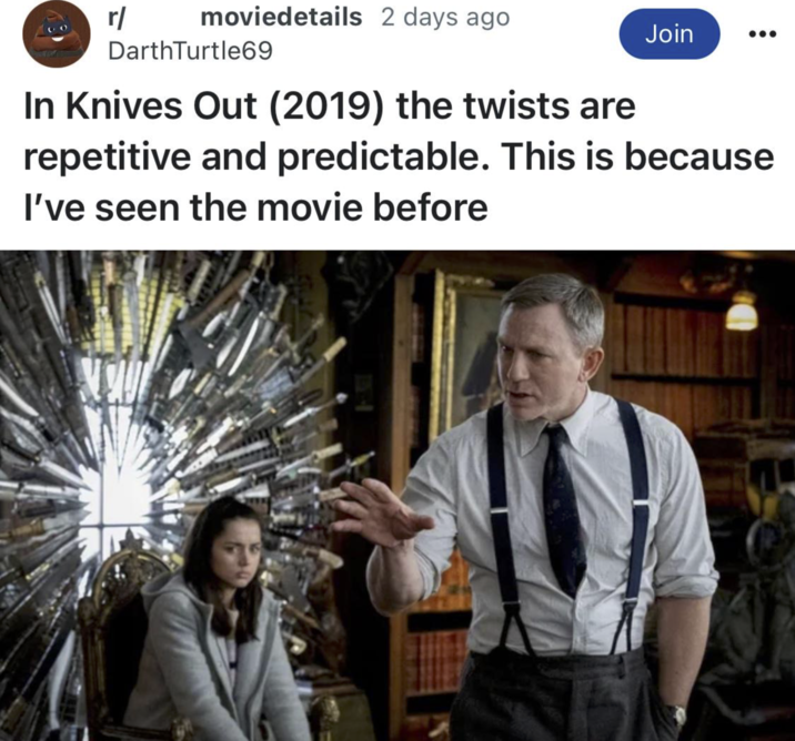 r/ moviedetails 2 days ago Join DarthTurtle69 In Knives Out (2019) the twists are repetitive and predictable. This is because I've seen the movie before