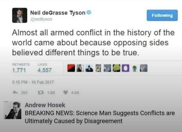 Neil deGrasse Tyson ❤ @neiltyson Following Almost all armed conflict in the history of the world came about because opposing sides believed different things to be true. RETWEETS 1.771 LIKES 4,557 5:15 PM-16 Feb 2017 <-365 £ 1.8K 4.6K Andrew Hosek BREAKING NEWS: Science Man Suggests Conflicts are Ultimately Caused by Disagreement