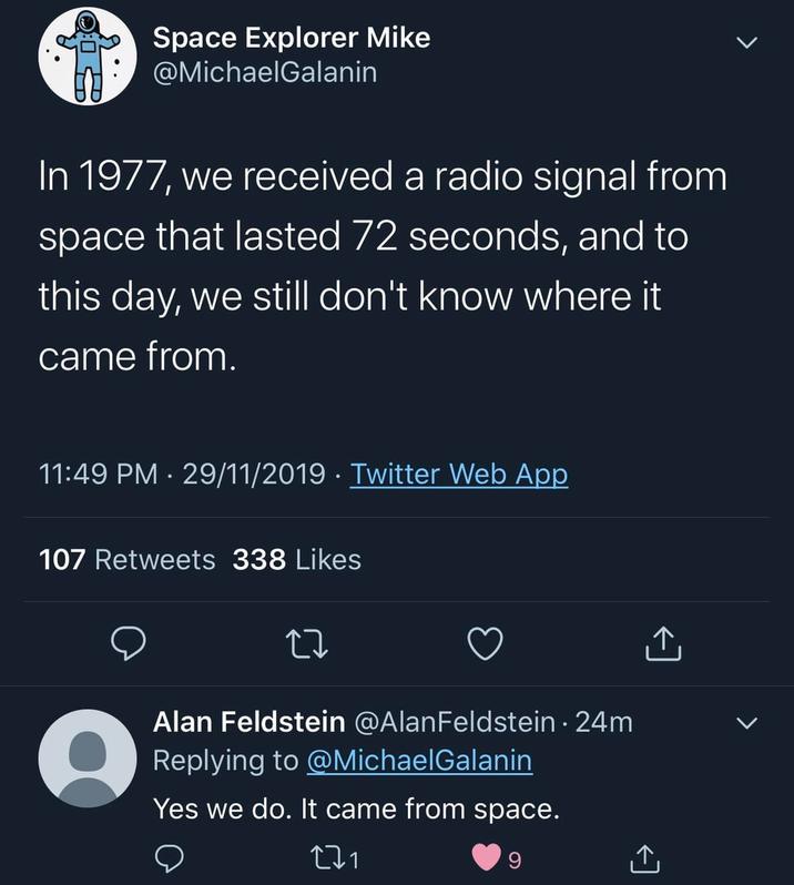 Space Explorer Mike @MichaelGalanin In 1977, we received a radio signal from space that lasted 72 seconds, and to this day, we still don't know where it came from. 11:49 PM 29/11/2019 Twitter Web App 107 Retweets 338 Likes 27 Alan Feldstein @Alan Feldstein. 24m Replying to @MichaelGalanin Yes we do. It came from space. 271 9