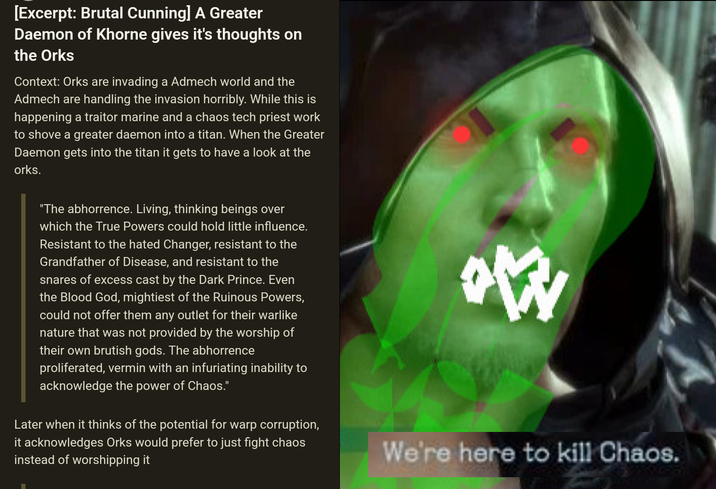 [Excerpt: Brutal Cunning] A Greater Daemon of Khorne gives it's thoughts on the Orks Context: Orks are invading a Admech world and the Admech are handling the invasion horribly. While this is happening a traitor marine and a chaos tech priest work to shove a greater daemon into a titan. When the Greater Daemon gets into the titan it gets to have a look at the orks. "The abhorrence. Living, thinking beings over which the True Powers could hold little influence. Resistant to the hated Changer, resistant to the Grandfather of Disease, and resistant to the snares of excess cast by the Dark Prince. Even the Blood God, mightiest of the Ruinous Powers, could not offer them any outlet for their warlike nature that was not provided by the worship of their own brutish gods. The abhorrence proliferated, vermin with an infuriating inability to acknowledge the power of Chaos." Later when it thinks of the potential for warp corruption, it acknowledges Orks would prefer to just fight chaos instead of worshipping it W We're here to kill Chaos.