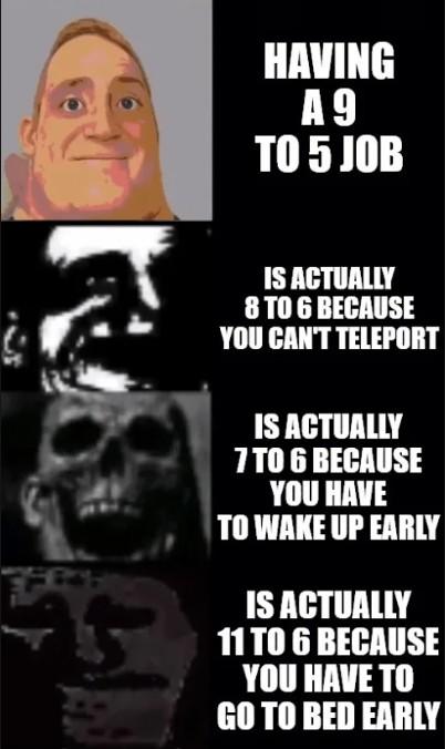 HAVING A9 TO 5 JOB IS ACTUALLY 8 TO 6 BECAUSE YOU CAN'T TELEPORT IS ACTUALLY 7 TO 6 BECAUSE YOU HAVE TO WAKE UP EARLY IS ACTUALLY 11 TO 6 BECAUSE YOU HAVE TO GO TO BED EARLY