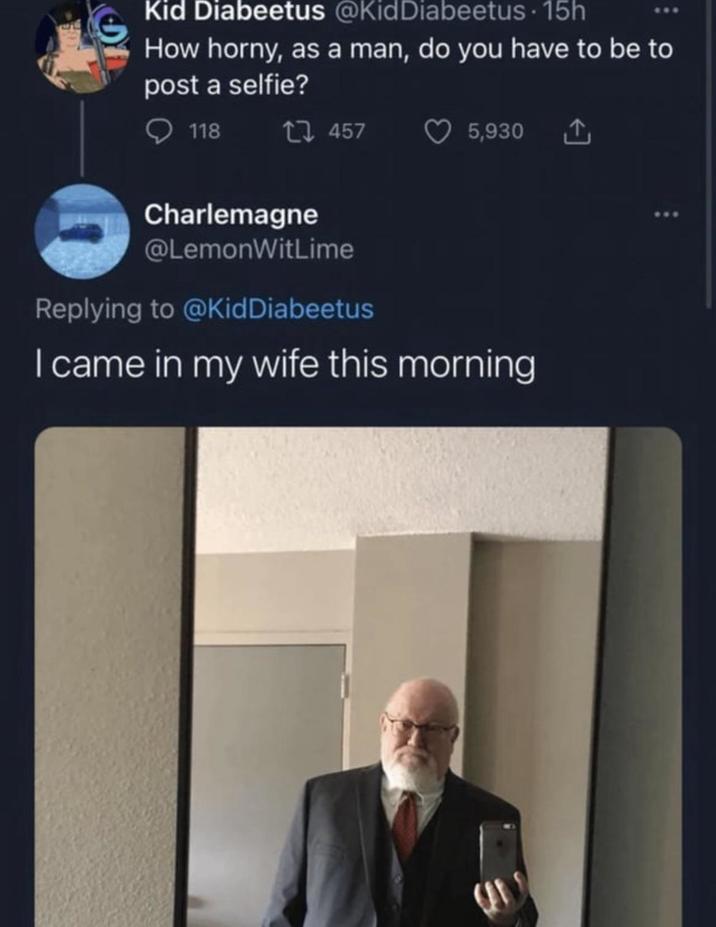 Kid Diabeetus @KidDiabeetus 15h How horny, as a man, do you have to be to post a selfie? 118 1457 5,930 ↑ Charlemagne @LemonWitLime Replying to @Kid Diabeetus I came in my wife this morning St ***