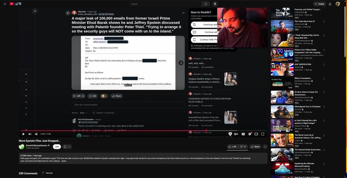 III IIL < > > > > > > 12:52 / 17:00 ↓ Search r/Epstein • 4 days ago Known Breakfast_1801 Top 1% Poster A major leak of 100,000 emails from former Israeli Prime Minister Ehud Barak shows he and Jeffrey Epstein discussed meeting with Palantir founder Peter Thiel. "Trying to arrange it so the security guys will NOT come with us to the island." More Epstein Files Just Dropped... Some Ordina Gamers SomeOrdinaryGamers 3.82M subscribers Join From: shud barak To: Jeffrey Eastein CC: Date: Mon, 4/28/2014 6:42:10 PM Subject: Re: Jeff Thx. Peter Thiell could be very interesting. But I'm flying to Europe Best ED Sent from my iPhone О New to Reddit? Create your account and conne communities. The Worst Game Continue with Continue with Continue With Pho By continuing, you agree to our acknowledge that you understand the Privacy Policy. Next time. r/Epstein 2 days ago well, well, well... 871 upvotes 111 comments On Apr 28, 2014, at 16:13, Jeffrey Epstein wrote: r/Epstein • 3 days ago Virginia Giuffre drops 3 Prince Andrew bombshells in shocki... I have peter thiel on the 19th in ny, if y well as the former president of the maldives archive 712 upvotes 34 comments 1.4K 123 1 Share Join the conversation r/Epstein • 2 days ago CONGRESS MOVES TO FORCE EPSTEIN FILES PUBLIC 681 upvotes 40 comments Sort by: Best v Search Comments AliceTheOmelette • 4d ago Top 1% Commenter There's so much I'm learning even now. How deep is this rabbit hole? r/Epstein 2 days ago Unpublished photos from the roll of film that ensnared Princ... 658 upvotes 92 comments 2400 Reply Award Balbuto 4d ago Edited 4d ago Share r/Epstein ⚫ 7 days ago CRI 'Dedected' Trump's Name from 100 000 HD CC 44:20 + Create Paranoia, and Orbital Tungste... Folding Ideas✔ 494K views 4 days ago New The Truth about Area 51 Johnny Harris ✔ 2M views 6 days ago New 38:01 45:47 Meta FAIR USE FU IS FOR BILLIONAIRES 32:43 18+ No Man's Sky 4 THE MAN'S SXT 'BLAME THE 32:48 76,856 playing an hour ago 19:41 POLICE BILLLIONAIRES 21:42 15:49 NOT MIGRANTS 32:50 1:04:04 18:08 I Think I Reached My Limit In Deep Web 244... SomeOrdinaryGamers ✔ 50K views • 20 hours ago New Piracy is for Trillion Dollar Companies | Fair Use, Copyrig... GNCA-GamersNexus Consumer Advoc... 132K views - 2 days ago New AGE VERIFICATION Geopold 369K views • 7 days ago What A Comeback... SomeOrdinaryGamers 95K views 1 day ago New So Now 4chan Is Suing The Government... SomeOrdinaryGamers ✔ 103K views 5 days ago New IShowSpeed Tour Is A Disaster PyroLIVE 31K views 2 hours ago New Is Zack Polanski the Left's answer to Nigel Farage? Channel 4 News✔ 39K views 1 day ago New The Worst Cover Up In American History | The Jeffrey... j aubrey ✔ 441K views • 3 days ago New The Internet Kinda Sucks Now...⠀ SomeOrdinaryGamers 86K views 2 days ago New 2.2K 11 Share 27,000 views 1 hour ago Hello guys and gals, it's me Mutahar again! This time we take a look at over 30,000 files related to Epstein released last night. I was genuinely excited to see some transparency but than reality struck me. How transparent is this new release? Let's find out! Thanks for watching! Like, Comment and Subscribe for more videos! ...more 289 Comments Sort by [] The Stip ExeltedZe Olant AI Minecon Earth Flaus Hindor ack Incident 47:46 Explaining the Ultimate Minecraft Iceberg RetroGaming Now 285K views 11 days ago that time To Catch A Predator