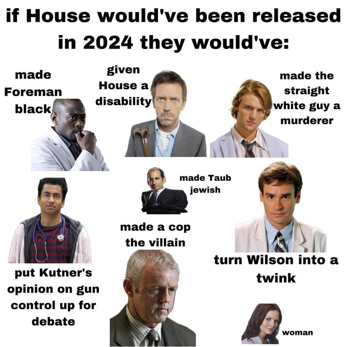 if House would've been released in 2024 they would've: made given House a Foreman disability black made the straight white guy a put Kutner's opinion on gun control up for debate made Taub jewish murderer made a cop the villain turn Wilson into a twink woman