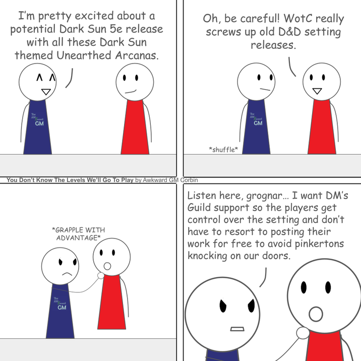 I'm pretty excited about a potential Dark Sun 5e release with all these Dark Sun themed Unearthed Arcanas. Λ Λ Oh, be careful! WotC really screws up old D&D setting releases. The ward GM *shuffle* The AW Kward GM You Don't Know The Levels We'll Go To Play by Awkward GM Corbin *GRAPPLE WITH ADVANTAGE* Listen here, grognar... I want DM's Guild support so the players get control over the setting and don't have to resort to posting their work for free to avoid pinkertons knocking on our doors. The AW GM
