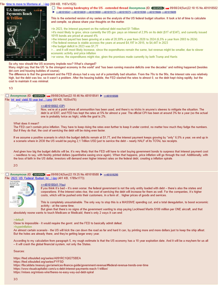 File: time to move to Montana a(...).jpg (359 KB, 1187x1525) U.S. Interest Payments Reach $1.0268 The coming bankruptcy of the US - extended thread Anonymous (ID: GBXlf5Rh ►>>481018541 >>481018839 >>481019000 >>481019175 >>481019375 >>481019398 >>481019686 >>481019699 09/08/24(Sun)22:18:15 No.481018502 SI Trillion THE This is the extented version of my series on the analysis of the US federal budget situation. It took a lot of time to calculate and compile, so please share your thoughts on the matter. >in 2023, the interest payment on the national debt reached $1 Trillion >it's most likely to grow, since currently the US gov. pays an interest of 2,9% on its debt ($1T of $34T), and currently issued 10YR bonds are priced at around 4% >the interest payed has been growing at a rate of 20,59% a year from 2020 to 2024 (6,5% a year from 2003 to 2024) >The federal revenue is stable accross the years at around $4,19T in 2015, to $4,44T in 2023 >the budget deficit in 2023 was $1,7T >... and it will most likely increase, since the expenditures remain the same, but revenue might be smaller, due to slower economic activity and price inflation >or worse, the expenditures might rise, given the promises made currently by both Trump and Harris So why now should the US economy implode now? What's changed? Many might say that the US "is the strongest economy in the world" and "has been running massive deficits over the decades" and nothing happened (besides dot.com and housing bubbles of course). The difference is that the government and the FED always had a way out of a potentially bad situation. From the 70s to the 90s, the interest rate was relatively high, but the debt was low, so it wasn't a problem. After the housing bubble, the FED slashed the rates to almost 0, so the debt kept rising rapidly, but the cost to maintain it was minimal. 1/3 Anonymous (ID: GBXlf5Rh 09/08/24(Sun)22:18:46 No.481018541 >>481018588 File: int_and_yield 10 year tre(...).png (58 KB, 1020x476) What does it mean? >>481018502 (OP) Now, we're at a point where all ammunition has been used, and there's no tricks in anyone's sleeves to mitigate the situation. The debt is at $35T, and FED has kept the rates at 5% for almost a year. The official CPI has been at around 3% for a year (so the actual one is probably twice as high), while the goal is 2%. The FED can't contain price inflation. They have to keep rising the rates even further to keep it under control, no matter how much they fudge the numbers. But if they do that, the cost of servicing the debt will be rising even faster. If we assume a positive scenario in which the budget deficits remain at $1,7T, and the interest payment keeps growing by "only" 6,5% a year, we end up in a scenario where in 2030 the US would be paying 2,1 Trillion USD just to service the debt - nearly HALF of its TOTAL tax receipts. And given how big the budget deficits will be, it's very likely that the FED will have to start buying government bonds to surpress that interest payment cost - needless to say, with freshly printed dollars (quantitative easing once again). When that happens, price inflation will go through the roof. Additionally, with the loss of faith in the US dollar, investors will demand even higher interest rates on the federal debt, creating a inflation spirale. 2/3 Anonymous (ID: GBXlf5Rh 09/08/24(Sun)22:19:25 No.481018588 >>481019295 File: 2023_US_Federal_Budget_In(...).jpg (401 KB, 1789x1773) THE FEDERAL BUDGET IN FISCAL YEAR 2023 Top Revers Toil Outly >>481018541 (You) If you think it's bad - it's even worse: the federal government is not the only entity loaded with debt - there's also the states and corporations. If the interest rates rise, the cost of servicing the debt will increase for them as well. For the companies, it's higher costs, which will be pushed onto their customers, in a form of... higher prices of goods and services. This is completely unsustainable. The only way to stop this is a MASSIVE spending cut, and a total deregulation, to boost economic activity at the same time. But given that there's no signs of the government wanting to stop paying Lockheed Martin $100 million per ONE aircraft, and that absolutely noone wants to touch Medicare or Medicaid, there's only 2 ways it can end: >default Close to impossible - it would require the govnt. and the FED to basically admit defeat. >hyperinflation An almost certain scenario - the US will kick the can down the road as far and hard it can, by printing more and more dollars just to keep the ship afloat. But the holes are already there, and they're getting larger every year. According to my calculation from paragraph 5, my rough estimate is that the US economy has a 10 year expiration date. And it will be a mayhem for us all - it will crash the global financial system, not only the States. Sources: https://fred.stlouisfed.org/series/A091RC1Q027SBEA https://fred.stlouisfed.org/series/FYFSD https://fiscaldata.treasury.gov/americas-finance-guide/government-revenue/#federal-revenue-trends-over-time https://www.visualcapitalist.com/u-s-debt-interest-payments-reach-1-trillion/ https://mises.org/mises-wire/theres-no-easy-way-out-debt-spiral 3/3