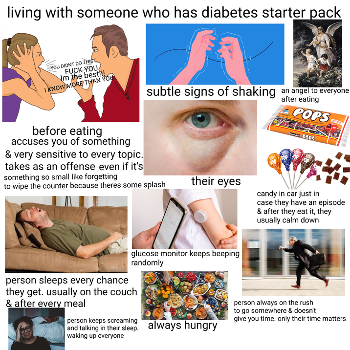 living with someone who has diabetes starter pack YOU DIDNT DO THIS F--- YOU Nm the best!!! I KNOW MORE THAN YOU S subtle signs of shaking an angel to everyone after eating POPS FILLED WITH CHEWY TOOTSIE ROLL before eating accuses you of something & very sensitive to every topic. takes as an offense even if it's something so small like forgetting to wipe the counter because theres some splash their eyes Tootsie Rolls POP Tootsie Roll Tootsie Roll QODS Rolle POP OP ROP candy in car just in case they have an episode & after they eat it, they usually calm down glucose monitor keeps beeping randomly person sleeps every chance they get. usually on the couch & after every meal person keeps screaming and talking in their sleep. always hungry waking up everyone person always on the rush to go somewhere & doesn't give you time. only their time matters