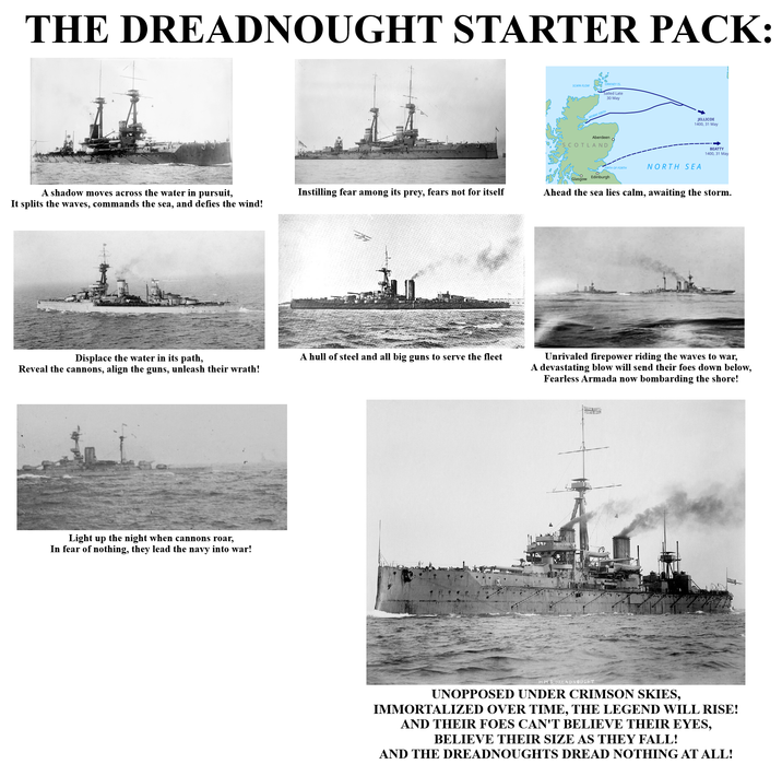 THE DREADNOUGHT STARTER PACK: A shadow moves across the water in pursuit, It splits the waves, commands the sea, and defies the wind! Instilling fear among its prey, fears not for itself SCAPA FLOW ORKNEY IS Sailed Late MORAY FIRTH 30 May Aberdeen SCOTLAND JELLICOE 1400, 31 May NORTH SEA BEATTY 1400, 31 May Glasgow Edinburgh Ahead the sea lies calm, awaiting the storm. Displace the water in its path, Reveal the cannons, align the guns, unleash their wrath! A hull of steel and all big guns to serve the fleet Unrivaled firepower riding the waves to war, A devastating blow will send their foes down below, Fearless Armada now bombarding the shore! Light up the night when cannons roar, In fear of nothing, they lead the navy into war! 17 H.M.S.DREADNOUGHT UNOPPOSED UNDER CRIMSON SKIES, IMMORTALIZED OVER TIME, THE LEGEND WILL RISE! AND THEIR FOES CAN'T BELIEVE THEIR EYES, BELIEVE THEIR SIZE AS THEY FALL! AND THE DREADNOUGHTS DREAD NOTHING AT ALL!