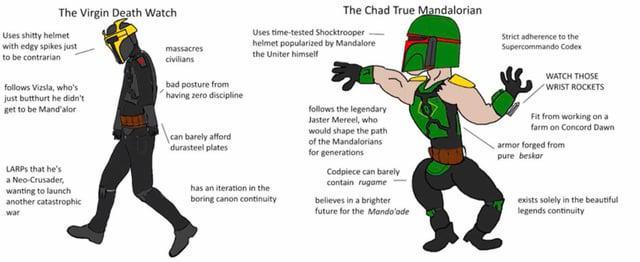 The Virgin Death Watch Uses s----- helmet The Chad True Mandalorian Uses time-tested Shocktrooper helmet popularized by Mandalore Strict adherence to the Supercommando Codex with edgy spikes just to be contrarian follows Vizsla, who's just butthurt he didn't get to be Mandalor LARPS that he's a Neo-Crusader, wanting to launch another catastrophic war massacres civilians bad posture from having zero discipline can barely afford durasteel plates the Uniter himself has an iteration in the boring canon continuity- follows the legendary Jaster Mereel, who would shape the path of the Mandalorians for generations Codpiece can barely contain rugame believes in a brighter future for the Mando'ade WATCH THOSE WRIST ROCKETS Fit from working on a farm on Concord Dawn armor forged from pure beskor exists solely in the beautiful legends continuity
