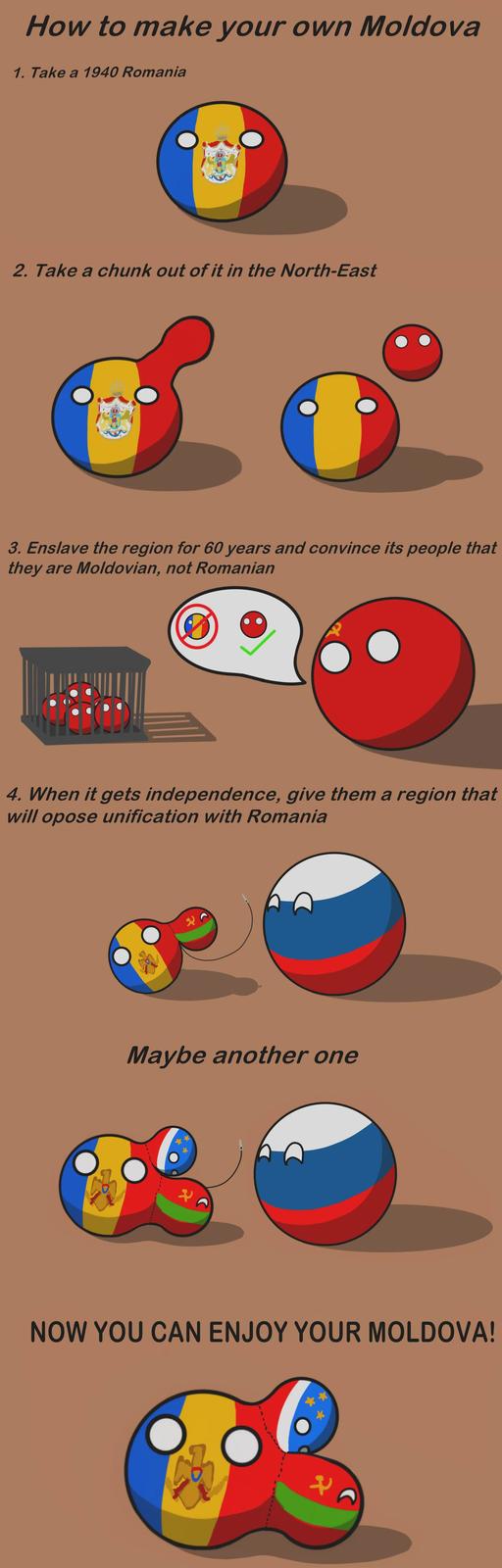 How to make your own Moldova 1. Take a 1940 Romania 2. Take a chunk out of it in the North-East 3. Enslave the region for 60 years and convince its people that they are Moldovian, not Romanian 4. When it gets independence, give them a region that will opose unification with Romania Maybe another one NOW YOU CAN ENJOY YOUR MOLDOVA!