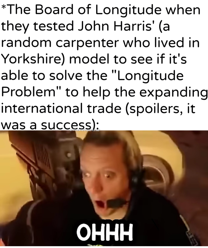 *The Board of Longitude when they tested John Harris' (a random carpenter who lived in Yorkshire) model to see if it's able to solve the "Longitude Problem" to help the expanding international trade (spoilers, it was a success): u/khantlerpartesar OHHH
