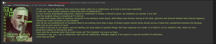 another very inspiring materialist speech given by breen Anonymous 2024-03-27 (Wed) 19:39:45 No.517450 File (hide): 1711561185308.png (1.25 MB, 800x968, ClipboardImage.png) TE CH IMPAC THE MIND OF BREEN How the right man in the right place could save us all. >It has come to my attention that some have lately called me a collaborator, as if such a term were shameful. >I ask you, what greater endeavor exists than that of collaboration? >In our current unparalleled enterprise, refusal to collaborate is simply a refusal to grow-an insistence on suicide, if you will. >Did the lungfish refuse to breathe air? It did not. >It crept forth boldly while its brethren remained in the blackest ocean abyss, with lidless eyes forever staring at the dark, ignorant and doomed despite their eternal vigilance. >Would we model ourselves on the trilobite? >Are all the accomplishments of humanity fated to be nothing more than a layer of broken plastic shards thinly strewn across a fossil bed, sandwiched between the Burgess shale and an eon's worth of mud? >In order to be true to our nature, and our destiny, we must aspire to greater things. We have outgrown our cradle. It is futile to cry for mother's milk, when our true sustenance awaits us among the stars. >And only the universal union that small minds call 'The Combine' can carry us there. >Therefore I say, yes, I am a collaborator. We must all collaborate, willingly, eagerly, if we expect to reap the benefits of unification. >And reap we shall.
