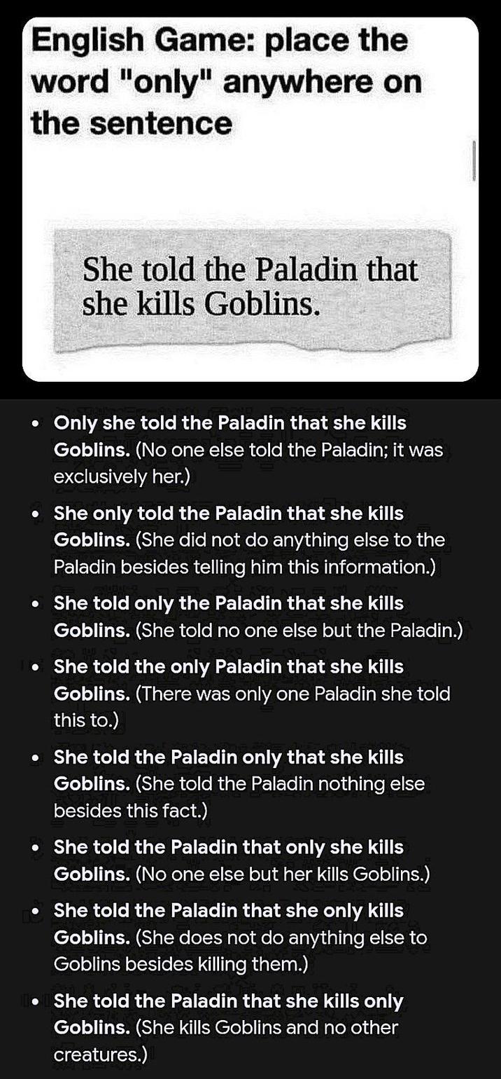 English Game: place the word "only" anywhere on the sentence She told the Paladin that she kills Goblins. O Only she told the Paladin that she kills Goblins. (No one else told the Paladin; it was exclusively her.) • She only told the Paladin that she kills Goblins. (She did not do anything else to the Paladin besides telling him this information.) ● · She told only the Paladin that she kills Goblins. (She told no one else but the Paladin.) She told the only Paladin that she kills Goblins. (There was only one Paladin she told this to.) ⚫ She told the Paladin only that she kills Goblins. (She told the Paladin nothing else besides this fact.) • She told the Paladin that only she kills Goblins. (No one else but her kills Goblins.) • She told the Paladin that she only kills Goblins. (She does not do anything else to Goblins besides killing them.) She told the Paladin that she kills only Goblins. (She kills Goblins and no other creatures.)