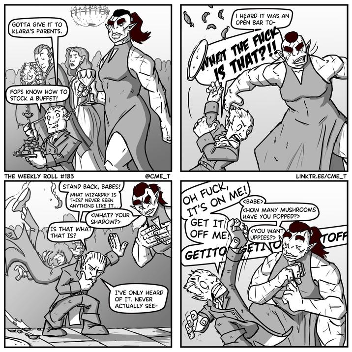 GOTTA GIVE IT TO KLARA'S PARENTS. JH, この FOPS KNOW HOW TO STOCK A BUFFET! TH I HEARD IT WAS AN OPEN BAR TO- WHAT THE F--- IS THAT?!! STAND BACK, BABES! WHAT WIZARDRY IS THIS? NEVER SEEN ANYTHING LIKE IT... <WHAT? YOUR SHADOW?> IS THAT WHAT THAT IS? @CME_T OH F---, IT'S ON ME! GET IT D OFF ME? GETITO <BABE> LINKTR.EE/CME_T <HOW MANY MUSHROOMS HAVE YOU POPPED?> <YOU WANT UPPIES?> ETING GET TOFF THE WEEKLY ROLL #183 I'VE ONLY HEARD OF IT. NEVER ACTUALLY SEE-