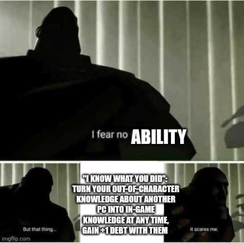 But that thing imgflip.com I fear no ABILITY I KNOW WHAT YOU DID": TURN YOUR OUT-OF-CHARACTER KNOWLEDGE ABOUT ANOTHER PC INTO IN-GAME KNOWLEDGE AT ANY TIME, GAIN+1 DEBT WITH THEM it scares me.