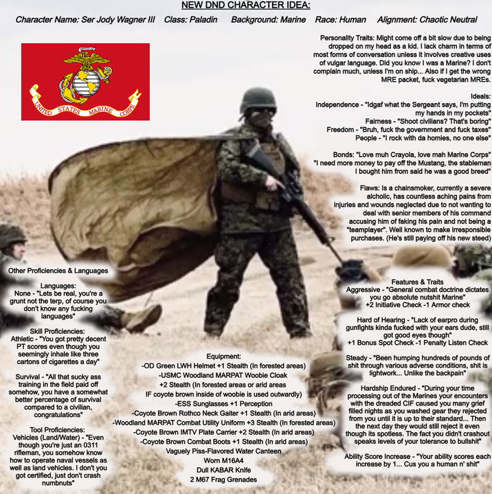 NEW DND CHARACTER IDEA: Character Name: Ser Jody Wagner III Class: Paladin Background: Marine Race: Human STATES MARINE CORPS Alignment: Chaotic Neutral Personality Traits: Might come off a bit slow due to being dropped on my head as a kid. I lack charm in terms of most forms of conversation unless it involves creative uses of vulgar language. Did you know I was a Marine? I don't complain much, unless I'm on ship... Also if I get the wrong MRE packet, f--- vegetarian MREs. Ideals: Independence - "Idgaf what the Sergeant says, I'm putting my hands in my pockets" Fairness - "Shoot civilians? That's boring" Freedom - "Bruh, f--- the government and f--- taxes" People - "I rock with da homies, no one else" Bonds: "Love muh Crayola, love mah Marine Corps" "I need more money to pay off the Mustang, the stableman I bought him from said he was a good breed" Flaws: Is a chainsmoker, currently a severe alcholic, has countless aching pains from injuries and wounds neglected due to not wanting to deal with senior members of his command accusing him of faking his pain and not being a "teamplayer". Well known to make irresponsible purchases. (He's still paying off his new steed) Other Proficiencies & Languages Languages: None - "Lets be real, you're a grunt not the terp, of course you don't know any f------ languages" Skill Proficiencies: Athletic "You got pretty decent PT scores even though you seemingly inhale like three cartons of cigarettes a day" Survival "All that sucky ass training in the field paid off somehow, you have a somewhat better percentage of survival compared to a civilian, congratulations" Tool Proficiencies: Vehicles (Land/Water) - "Even though you're just an 0311 rifleman, you somehow know how to operate naval vessels as well as land vehicles. I don't you got certified, just don't crash numbnuts" Equipment: -OD Green LWH Helmet +1 Stealth (In forested areas) -USMC Woodland MARPAT Woobie Cloak +2 Stealth (In forested areas or arid areas IF coyote brown inside of woobie is used outwardly) -ESS Sunglasses +1 Perception -Coyote Brown Rothco Neck Gaiter +1 Stealth (In arid areas) -Woodland MARPAT Combat Utility Uniform +3 Stealth (In forested areas) -Coyote Brown IMTV Plate Carrier +2 Stealth (In arid areas) -Coyote Brown Combat Boots +1 Stealth (In arid areas) Vaguely Piss-Flavored Water Canteen Worn M16A4 Dull KABAR Knife 2 M67 Frag Grenades Features & Traits Aggressive-"General combat doctrine dictates you go absolute nutshit Marine" +2 Initiative Check -1 Armor check Hard of Hearing - "Lack of earpro during gunfights kinda f----- with your ears dude, still got good eyes though" +1 Bonus Spot Check -1 Penalty Listen Check Steady - "Been humping hundreds of pounds of s--- through various adverse conditions, s--- is lightwork... Unlike the backpain" Hardship Endured - "During your time processing out of the Marines your encounters with the dreaded CIF caused you many grief filled nights as you washed gear they rejected from you until it is up to their standard... Then the next day they would still reject it even though its spotless. The fact you didn't crashout speaks levels of your tolerance to b-------" Ability Score Increase - "Your ability scores each increase by 1... Cus you a human n' s---"